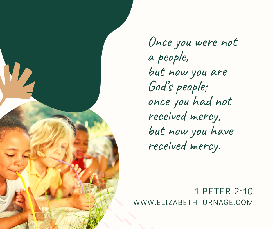 Once you were not a people, but now you are God’s people; once you had not received mercy, but now you have received mercy. 1 Peter 2:10