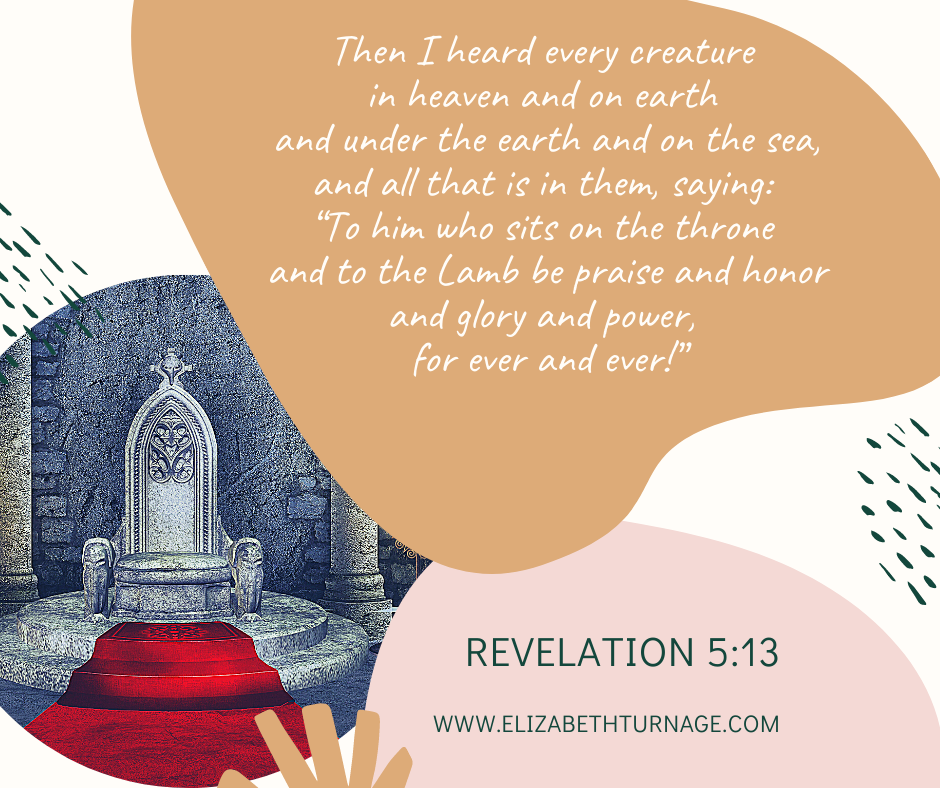 Then I heard every creature in heaven and on earth and under the earth and on the sea, and all that is in them, saying: “To him who sits on the throne and to the Lamb be praise and honor and glory and power, for ever and ever!” Revelation 5:13