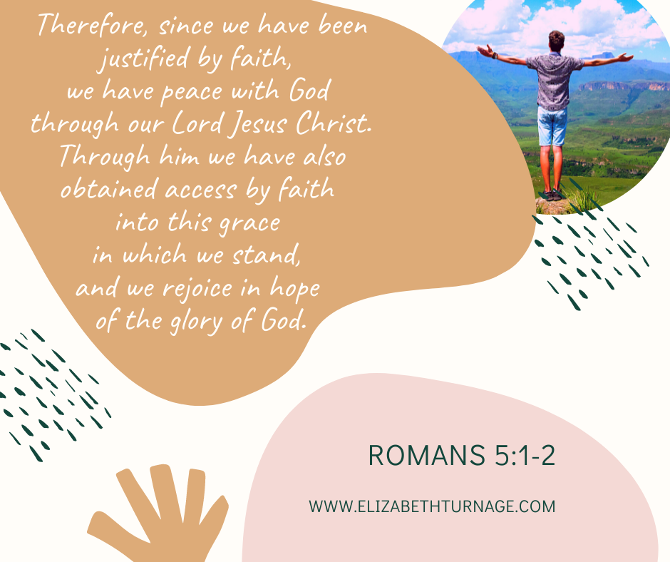 Therefore, since we have been justified by faith, we have peace with God through our Lord Jesus Christ. Through him we have also obtained access by faith into this grace in which we stand, and we rejoice in hope of the glory of God. Romans 5:1-2.