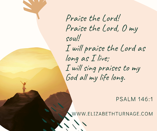 Praise the Lord! Praise the Lord, O my soul! I will praise the Lord as long as I live; I will sing praises to my God all my life long. Psalm 146:1