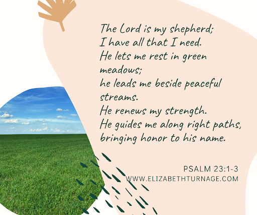 The Lord is my shepherd; I have all that I need. He lets me rest in green meadows; he leads me beside peaceful streams. He renews my strength. He guides me along right paths, bringing honor to his name.