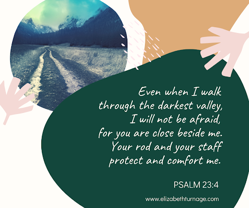 Even when I walk through the darkest valley, I will not be afraid, for you are close beside me. Your rod and your staff protect and comfort me. Psalm 23:4