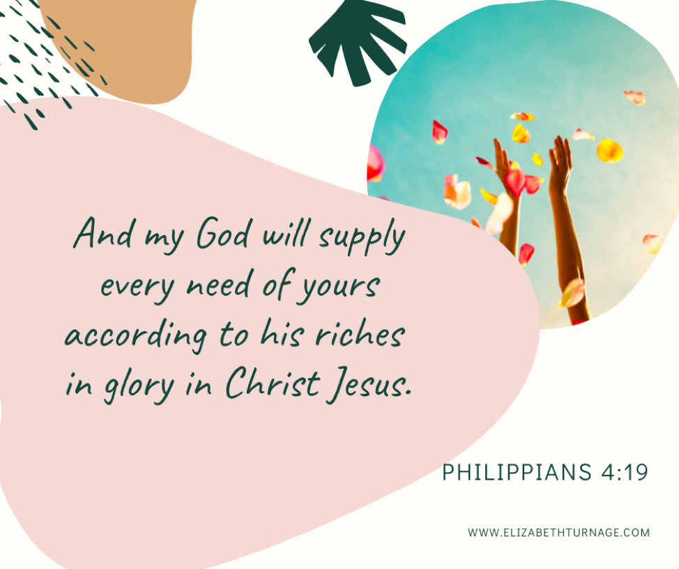 And my God will supply every need of yours according to his riches in glory in Christ Jesus. Philippians 4:19