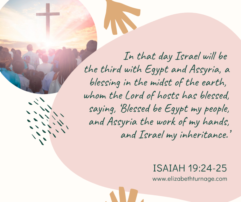 Isaiah 19:24–25 (ESV): In that day Israel will be the third with Egypt and Assyria, a blessing in the midst of the earth, whom the Lord of hosts has blessed, saying, ‘Blessed be Egypt my people, and Assyria the work of my hands, and Israel my inheritance.’