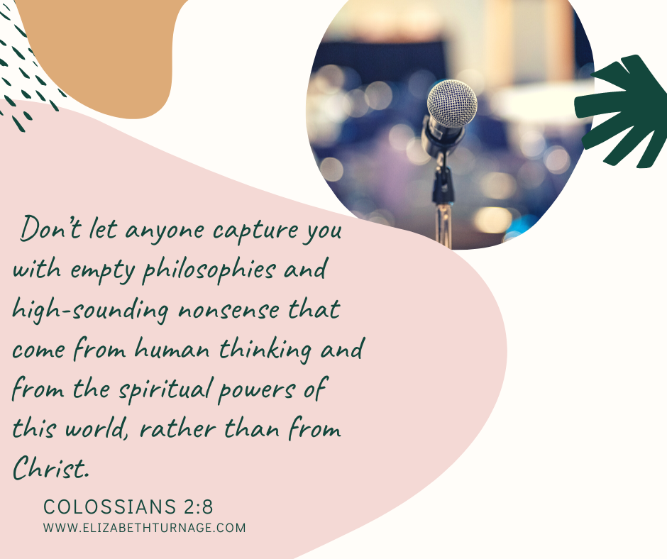 Don’t let anyone capture you with empty philosophies and high-sounding nonsense that come from human thinking and from the spiritual powers of this world, rather than from Christ. Colossians 2:8