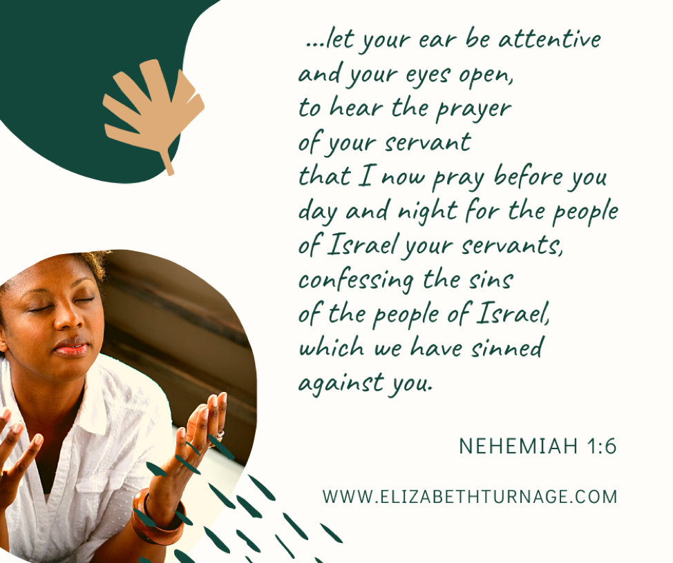 Let your ear be attentive, and your eyes open, to hear the prayer of your servant that I now pray before you day and night…confessing the sins of the people of Israel, which we have sinned against you. Nehemiah 1:6