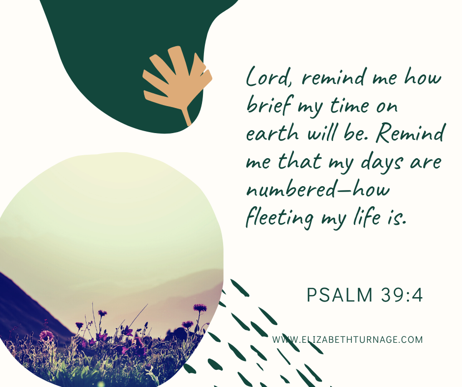 Lord, remind me how brief my time on earth will be. Remind me that my days are numbered—how fleeting my life is. Psalm 39:4