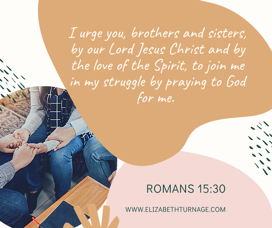 I urge you, brothers and sisters, by our Lord Jesus Christ and by the love of the Spirit, to join me in my struggle by praying to God for me. Romans 15:30