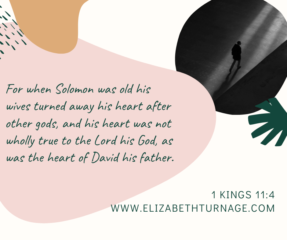 For when Solomon was old his wives turned away his heart after other gods, and his heart was not wholly true to the Lord his God, as was the heart of David his father. 1 Kings 11:4