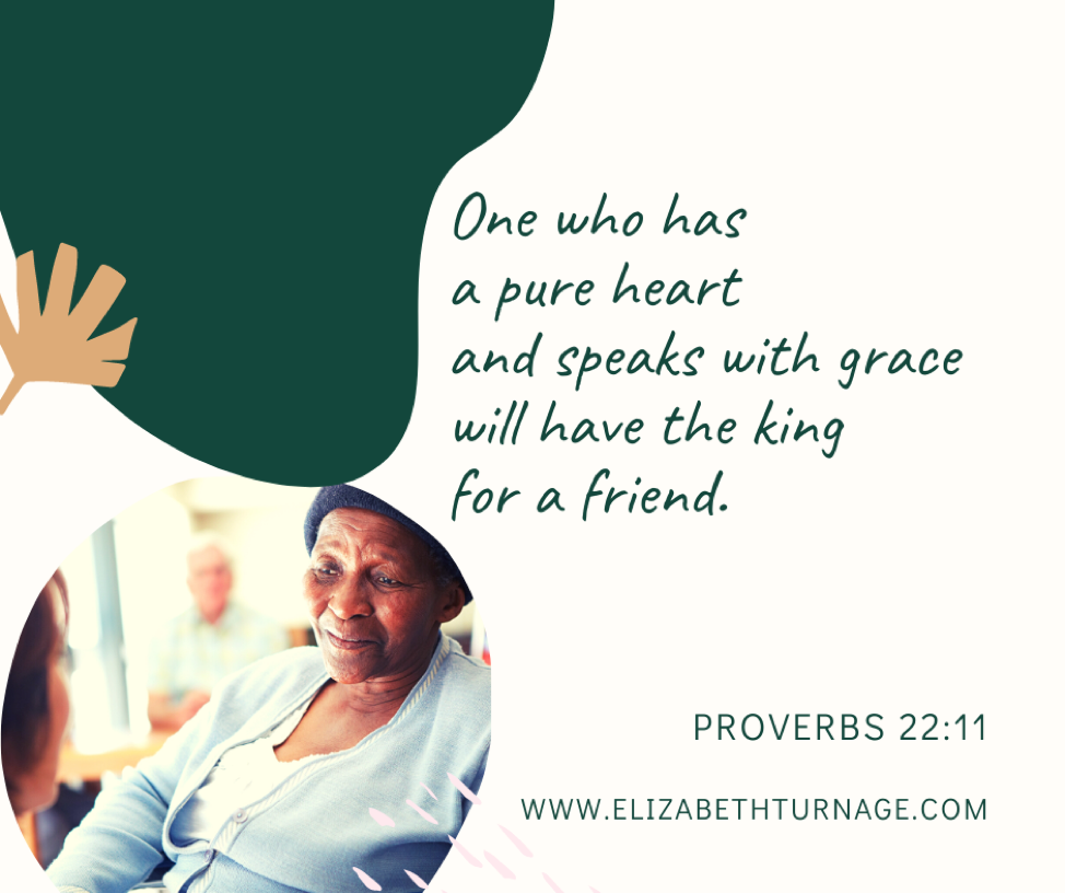 One who has a pure heart and speaks with grace will have the king for a friend. Proverbs 22:11