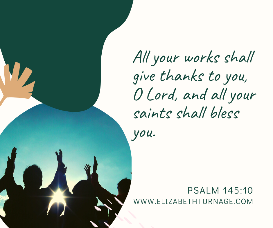 All your works shall give thanks to you, O Lord, and all your saints shall bless you. Psalm 145:10