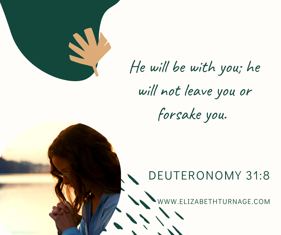 He will be with you; he will not leave you or forsake you. Deuteronomy 31:8