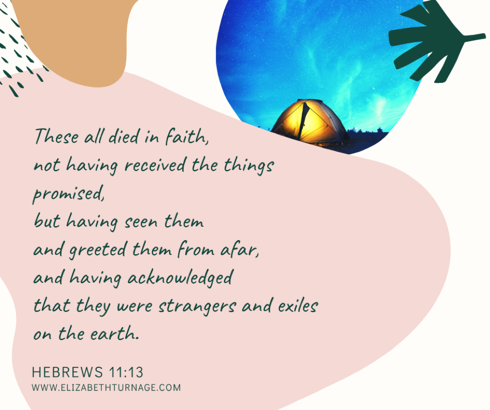 These all died in faith, not having received the things promised, but having seen them and greeted them from afar, and having acknowledged that they were strangers and exiles on the earth. Hebrews 11:13