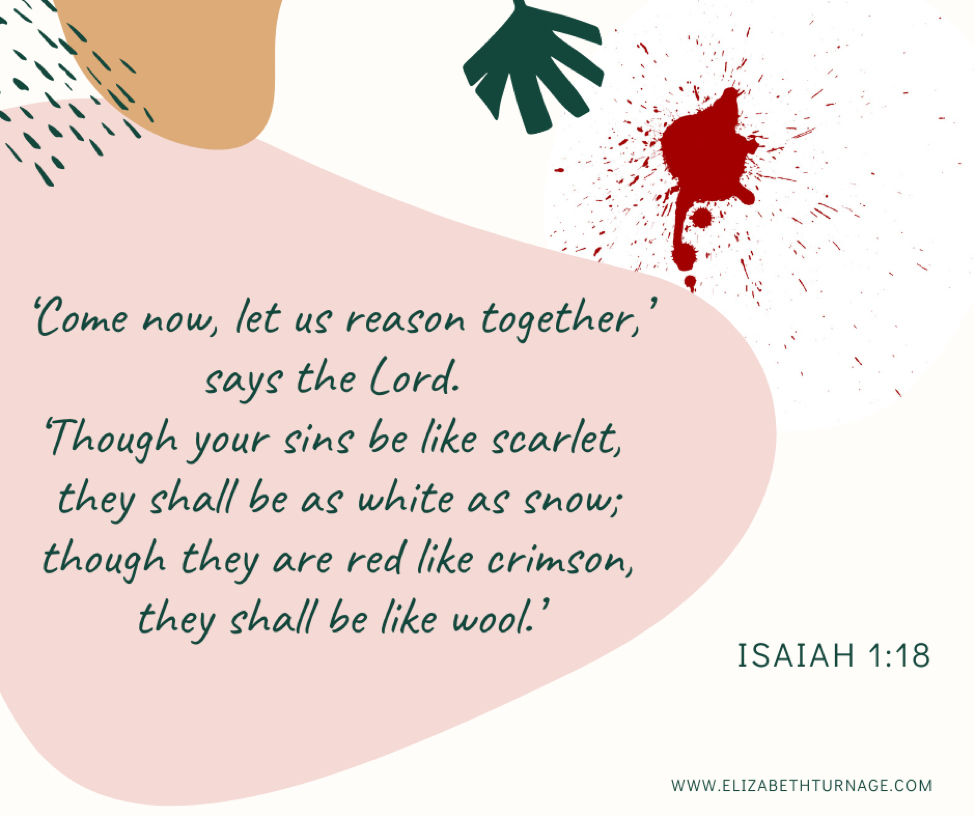 ‘Come now, let us reason together,’ says the Lord. ‘Though your sins be like scarlet, they shall be as white as snow; though they are red like crimson, they shall be like wool.’ Isaiah 1:18