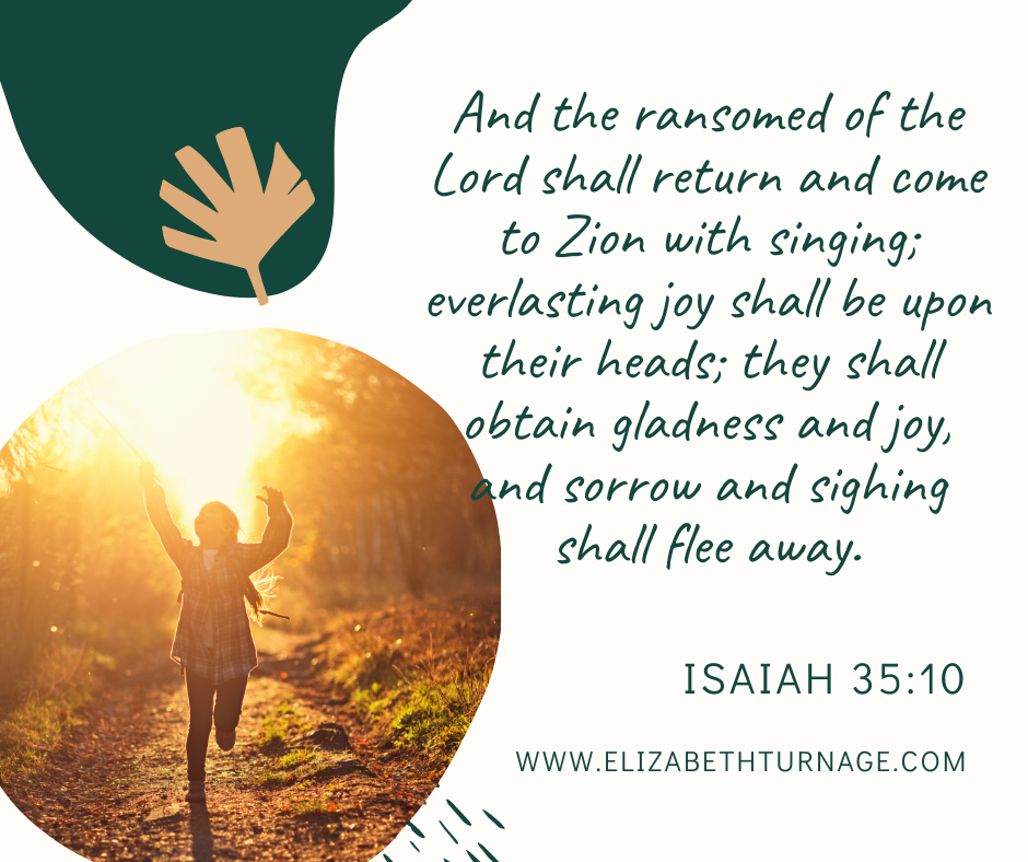 And the ransomed of the Lord shall return and come to Zion with singing; everlasting joy shall be upon their heads; they shall obtain gladness and joy, and sorrow and sighing shall flee away. Isaiah 35:10