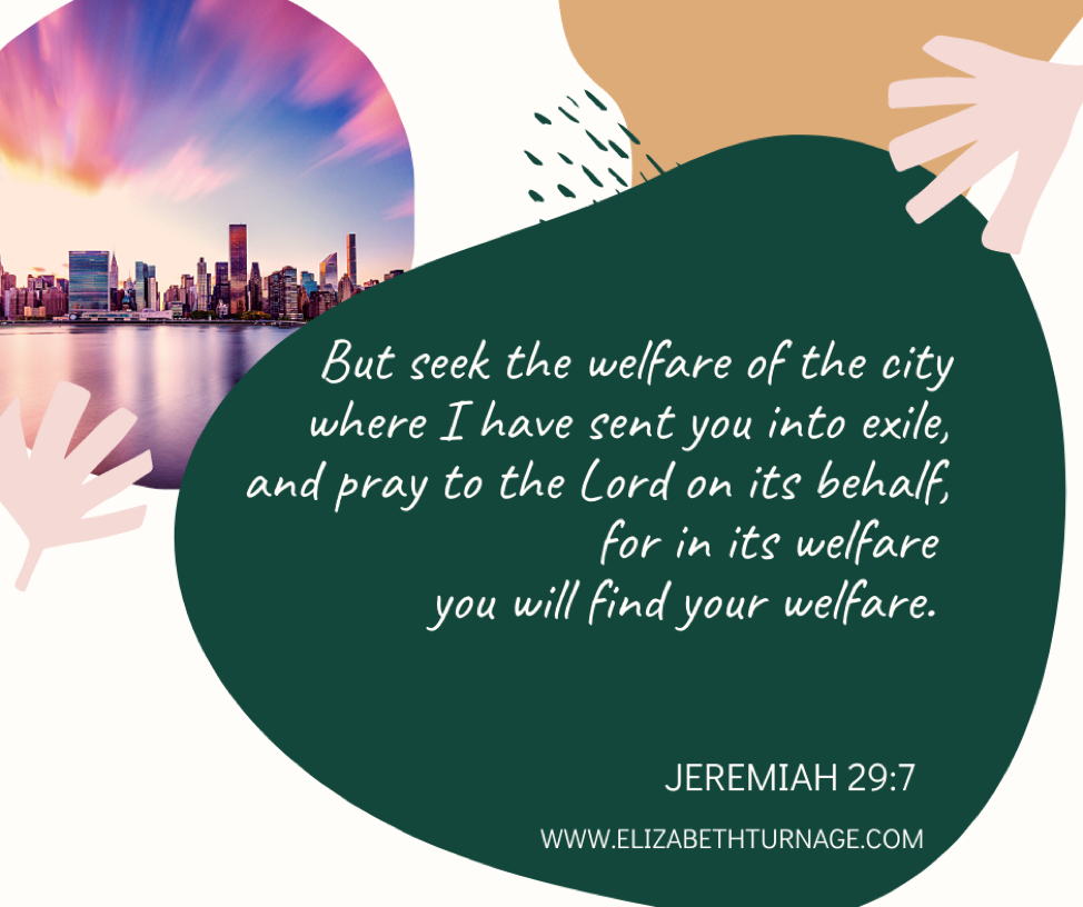 But seek the welfare of the city where I have sent you into exile, and pray to the Lord on its behalf, for in its welfare you will find your welfare. Jeremiah 29:7