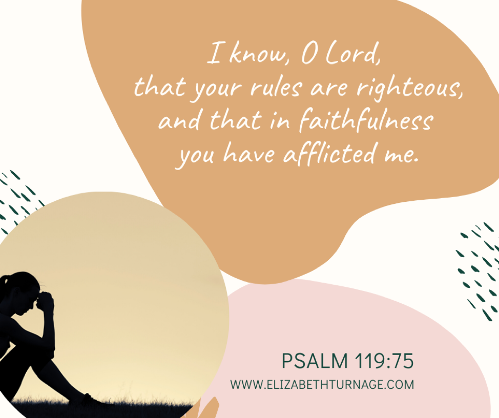 I know, O Lord, that your rules are righteous, and that in faithfulness you have afflicted me. Psalm 119:75