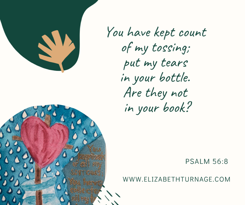 You keep track of all my sorrows. You have collected all my tears in your bottle. You have recorded each one in your book. Psalm 56:8