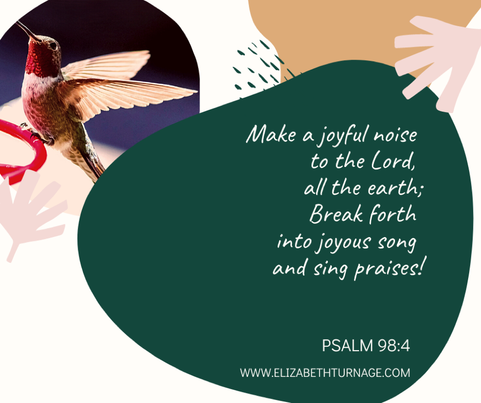 Make a joyful noise to the Lord, all the earth; Break forth into joyous song and sing praises! Psalm 98:4