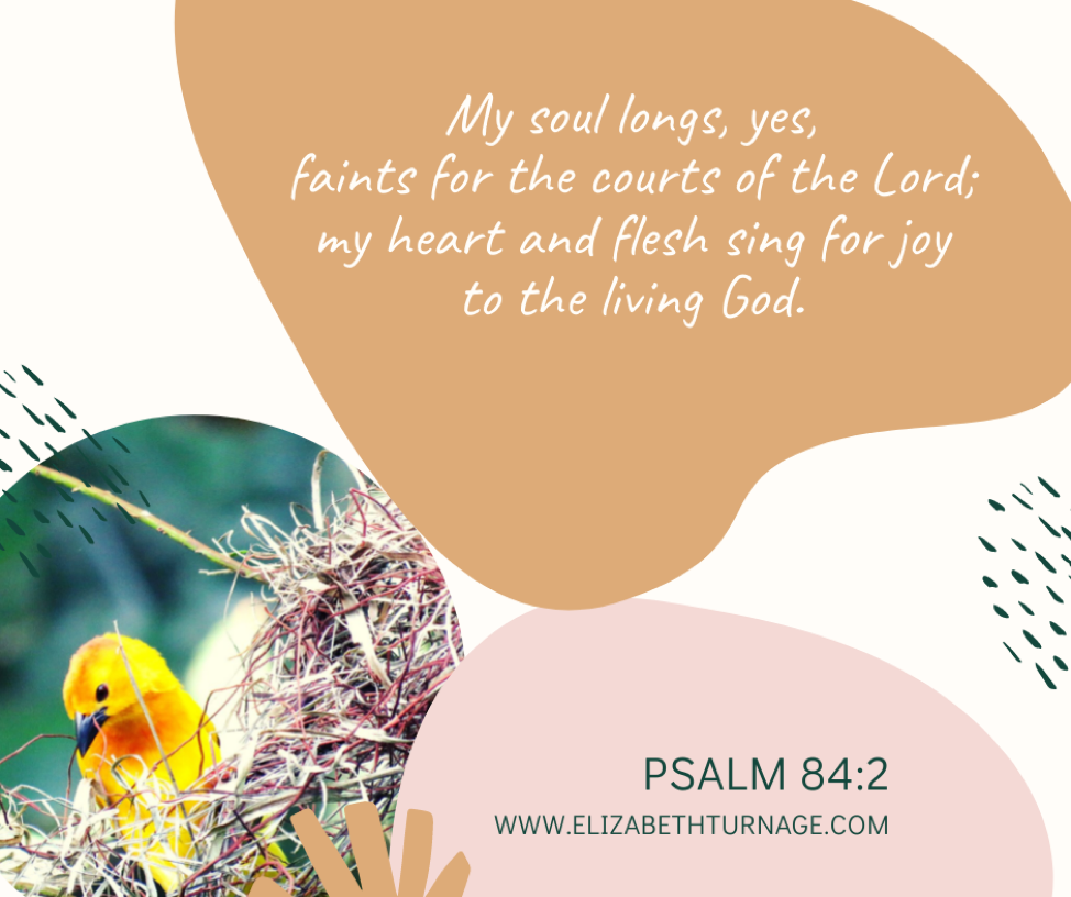 My soul longs, yes, faints for the courts of the Lord; my heart and flesh sing for joy to the living God. Psalm 84:2