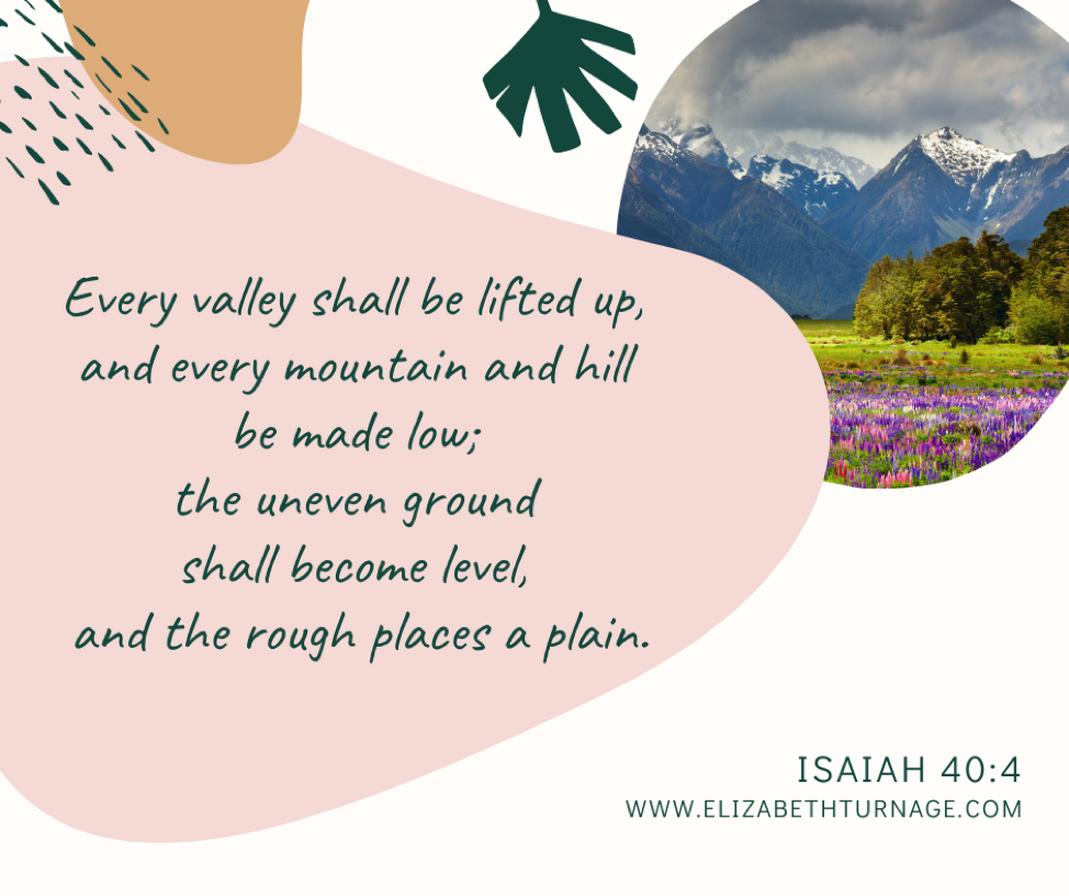 Every valley shall be lifted up, and every mountain and hill be made low; the uneven ground shall become level, and the rough places a plain. Isaiah 40:4 ESV