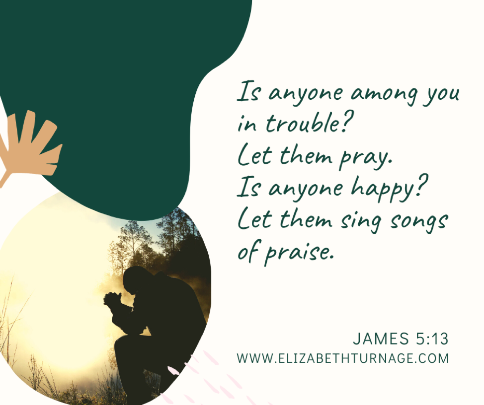 Is anyone among you in trouble? Let them pray. Is anyone happy? Let them sing songs of praise. James 5:13