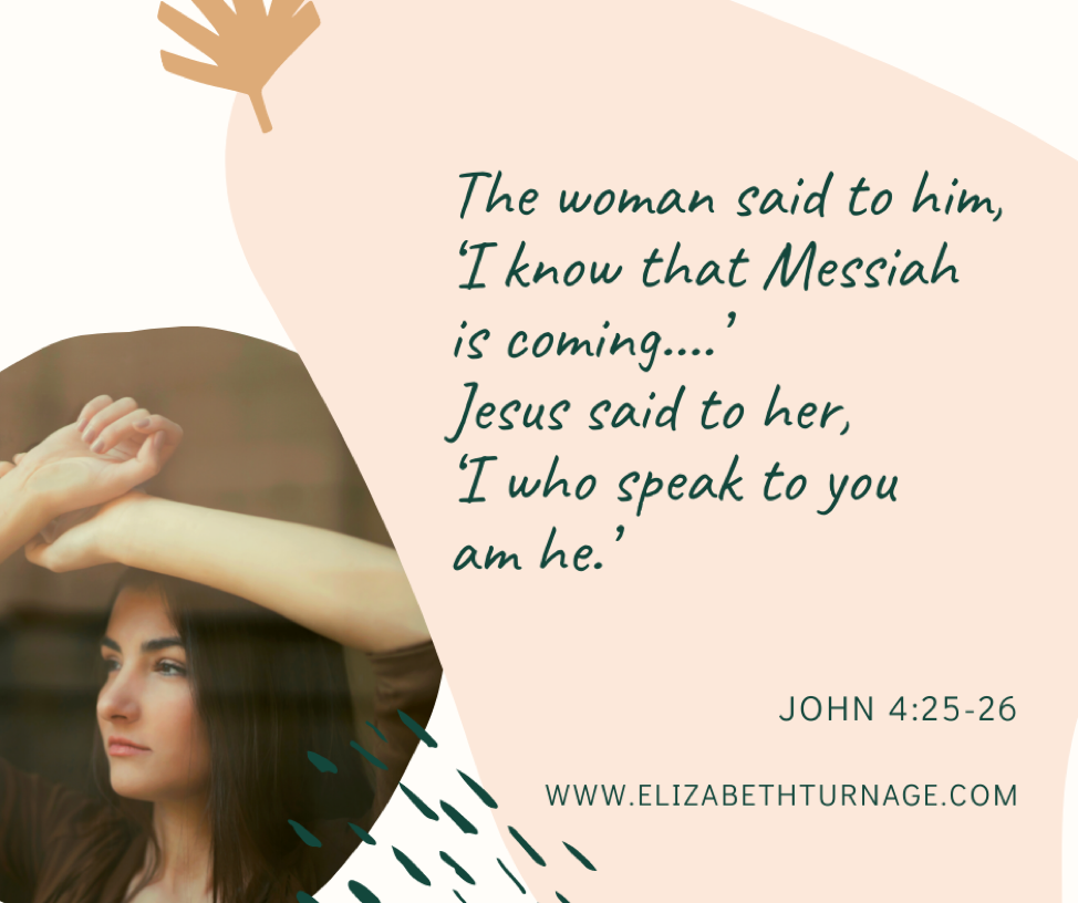 The woman said to him, ‘I know that Messiah is coming….’ Jesus said to her, ‘I who speak to you am he.’ John 4:25-26