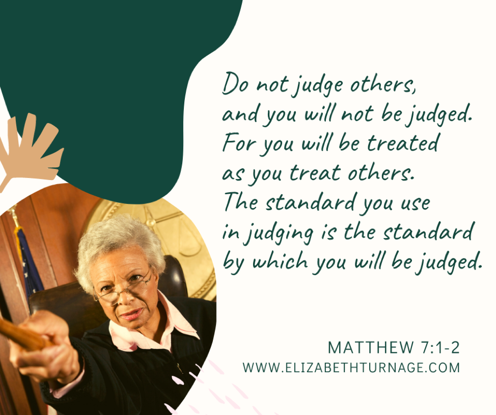 Do not judge others, and you will not be judged. For you will be treated as you treat others. The standard you use in judging is the standard by which you will be judged. Matthew 7:1-2