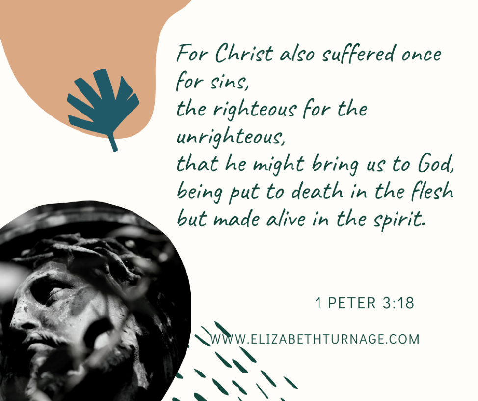 For Christ also suffered once for sins, the righteous for the unrighteous, that he might bring us to God, being put to death in the flesh but made alive in the spirit. 1 Peter 3:18