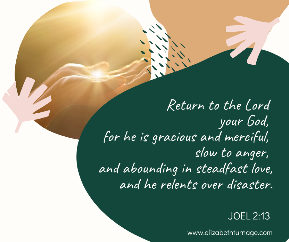 Return to the Lord your God, for he is gracious and merciful, slow to anger, and abounding in steadfast love, and he relents over disaster. Joel 2:13.