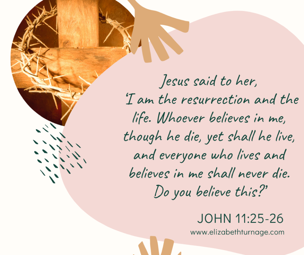 Jesus said to her, ‘I am the resurrection and the life. Whoever believes in me, though he die, yet shall he live, and everyone who lives and believes in me shall never die. Do you believe this?’ John 11:25-26