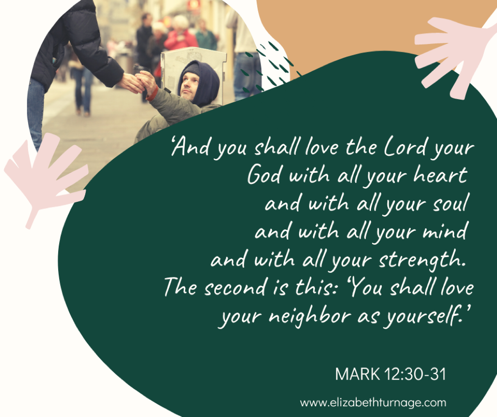 ‘And you shall love the Lord your God with all your heart and with all your soul and with all your mind and with all your strength. The second is this: ‘You shall love your neighbor as yourself.’ Mark 12:30-31