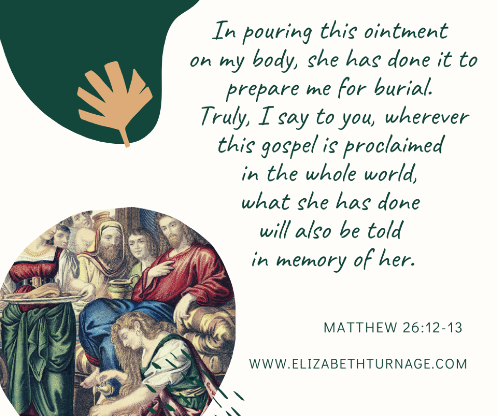 In pouring this ointment on my body, she has done it to prepare me for burial. Truly, I say to you, wherever this gospel is proclaimed in the whole world, what she has done will also be told in memory of her. Matthew 26:12-13