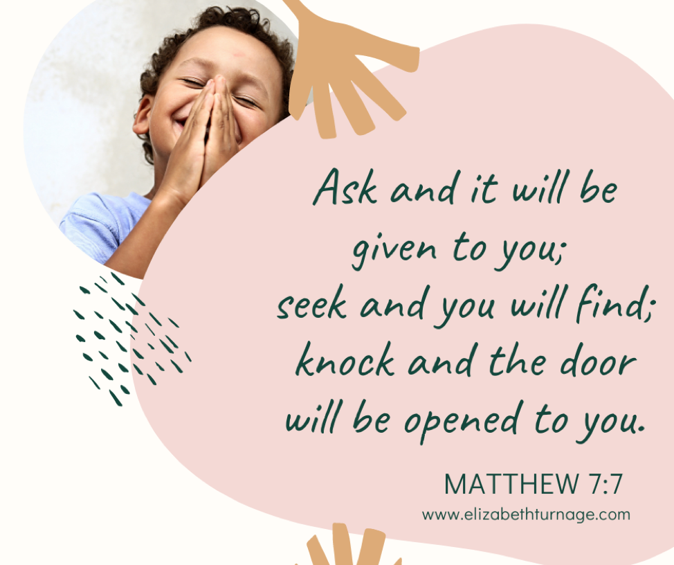 Ask and it will be given to you; seek and you will find; knock and the door will be opened to you. Matthew 7:7