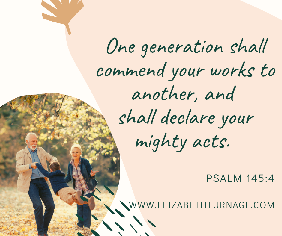 One generation shall commend your works to another, and shall declare your mighty acts. Psalm 145:4