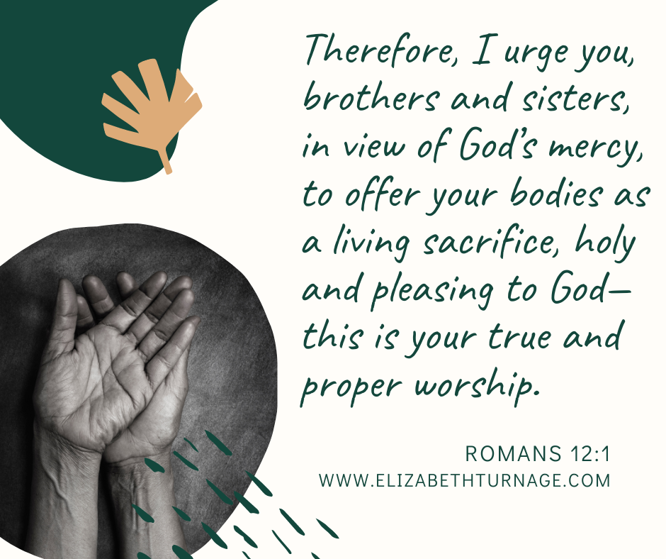 Therefore, I urge you, brothers and sisters, in view of God’s mercy, to offer your bodies as a living sacrifice, holy and pleasing to God—this is your true and proper worship. Romans 12:1