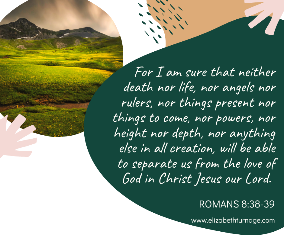 For I am sure that neither death nor life, nor angels nor rulers, nor things present nor things to come, nor powers, nor height nor depth, nor anything else in all creation, will be able to separate us from the love of God in Christ Jesus our Lord. Romans 8:38-39