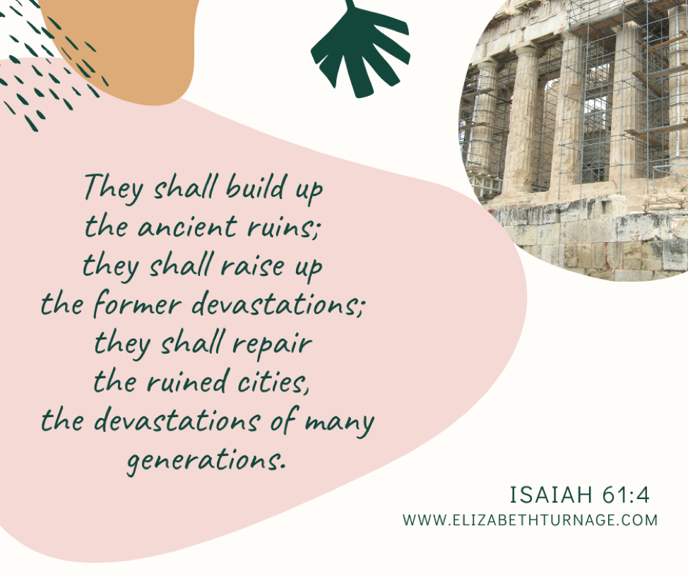 They shall build up the ancient ruins; they shall raise up the former devastations; they shall repair the ruined cities, the devastations of many generations. Isaiah 61:4