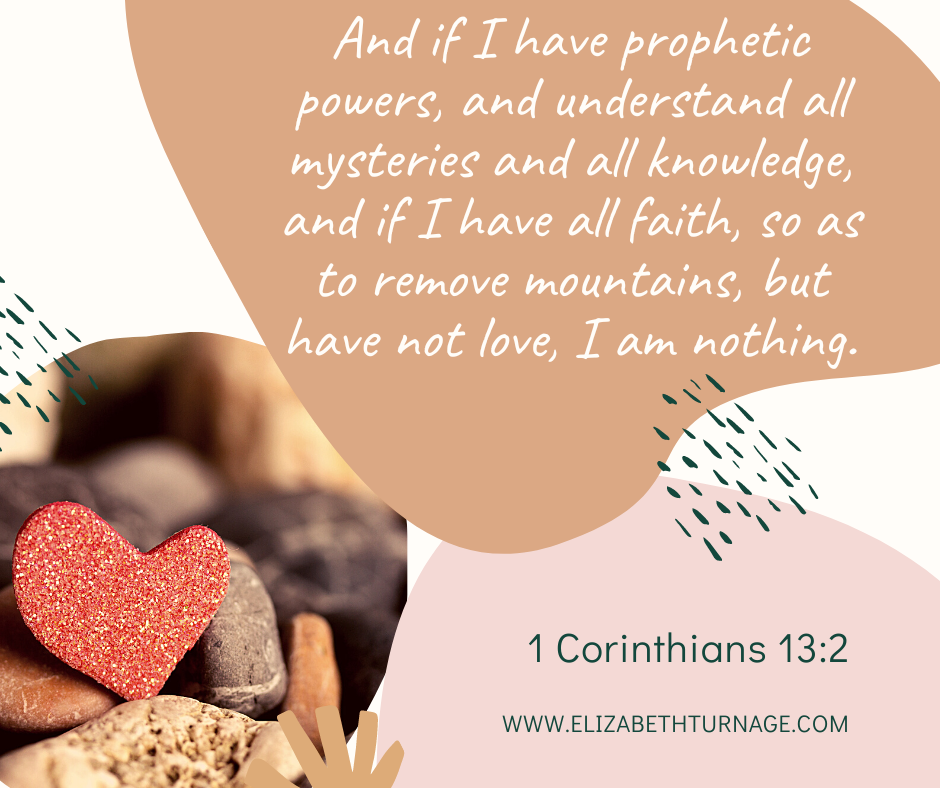 And if I have prophetic powers, and understand all mysteries and all knowledge, and if I have all faith, so as to remove mountains, but have not love, I am nothing. 1 Corinthians 13:2