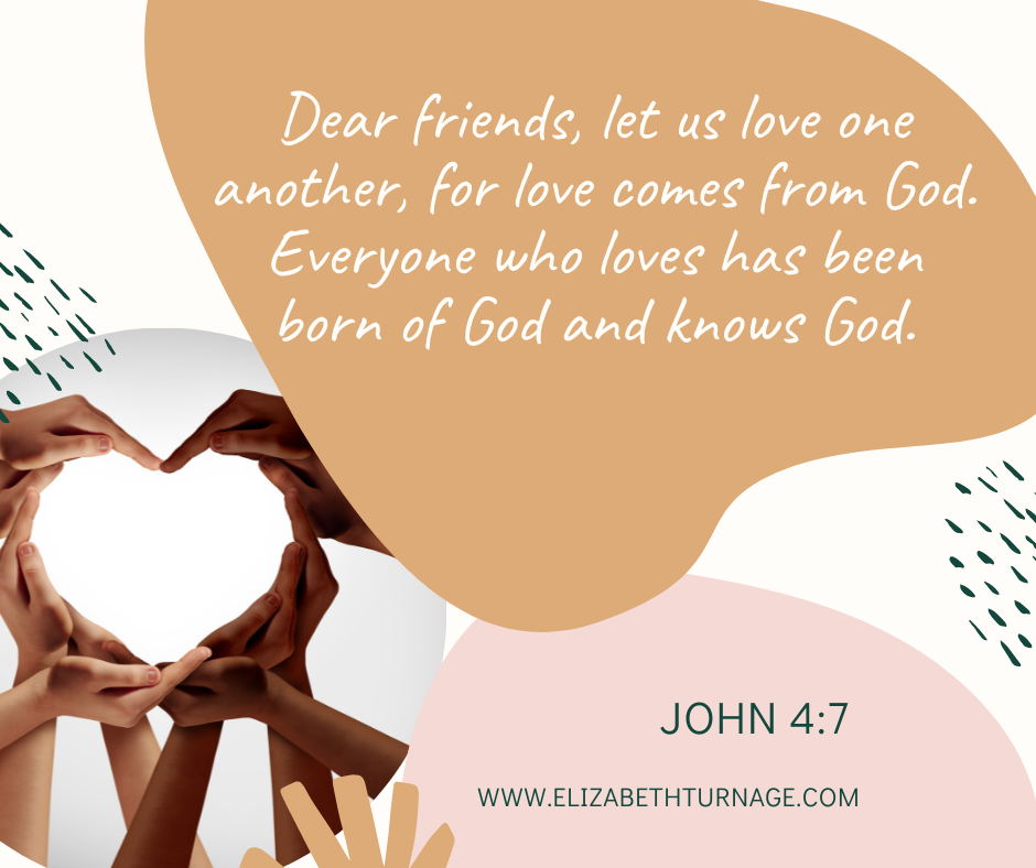 Dear friends, let us love one another, for love comes from God. Everyone who loves has been born of God and knows God. 1 John 4:7