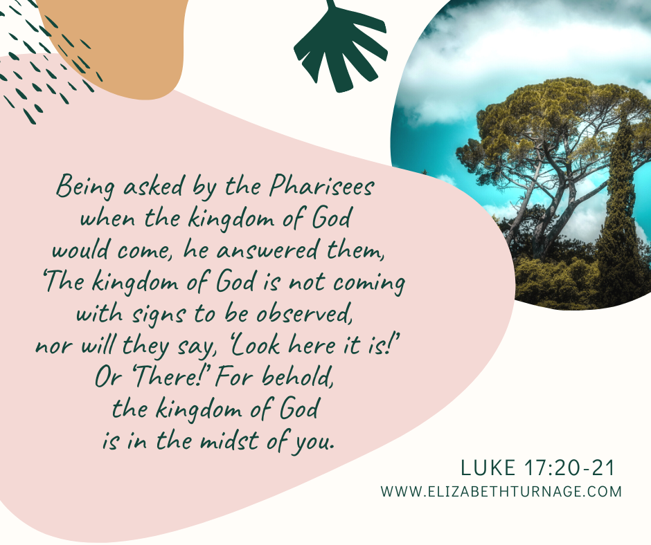 Being asked by the Pharisees when the kingdom of God would come, he answered them, ‘The kingdom of God is not coming with signs to be observed, nor will they say, ‘Look here it is!’ Or ‘There!’ For behold, the kingdom of God is in the midst of you.” Luke 17:20-21