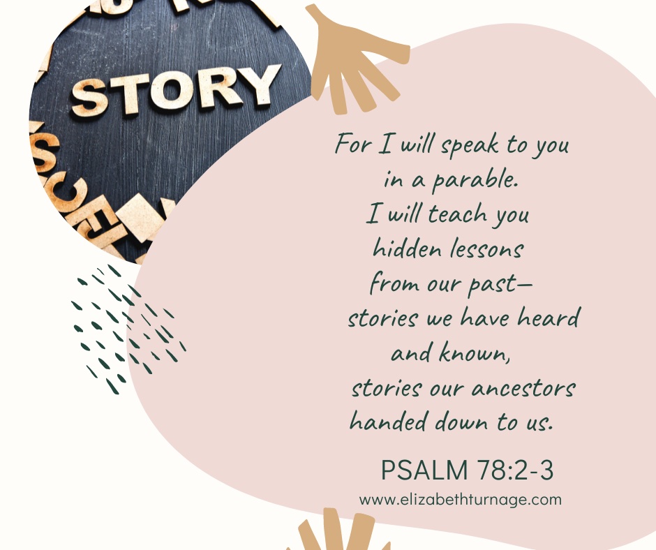 for I will speak to you in a parable. I will teach you hidden lessons from our past— stories we have heard and known, stories our ancestors handed down to us. Psalm 78:2-3