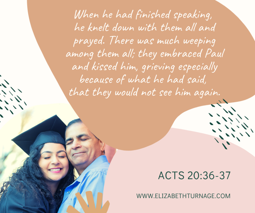 When he had finished speaking, he knelt down with them all and prayed. There was much weeping among them all; they embraced Paul and kissed him, grieving especially because of what he had said, that they would not see him again. Then they brought him to the ship. Acts 20:36-38