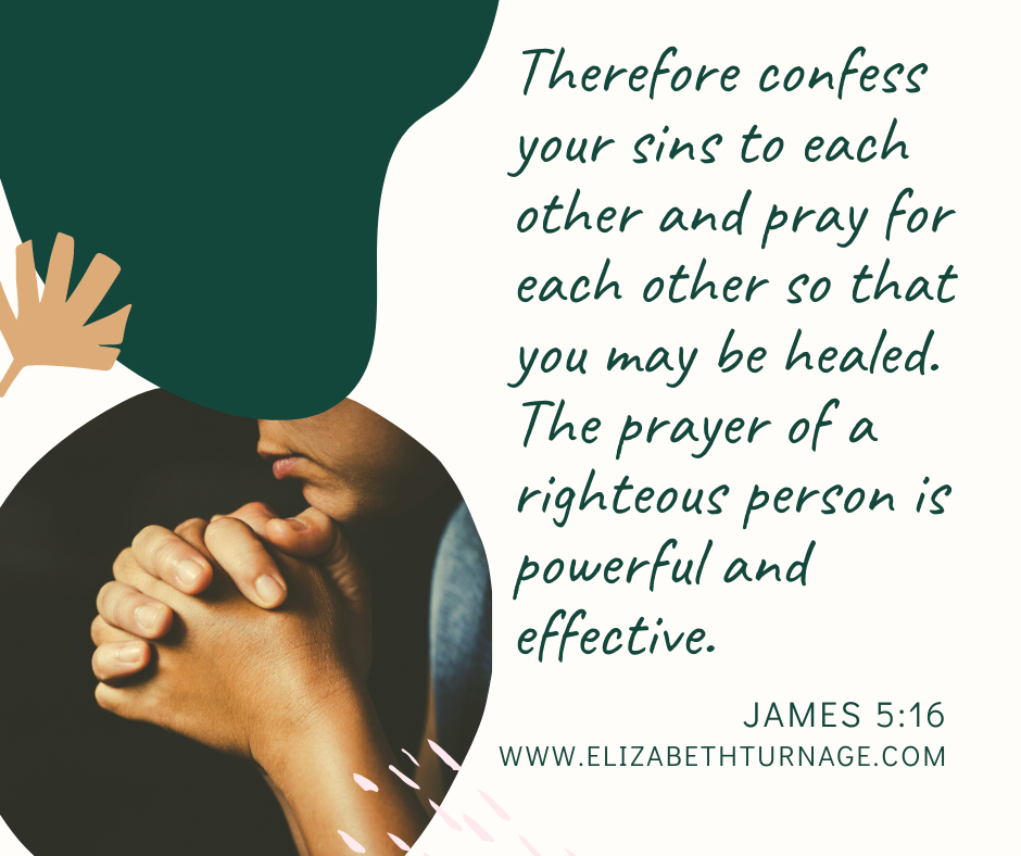 Therefore confess your sins to each other and pray for each other so that you may be healed. The prayer of a righteous person is powerful and effective. James 5:16