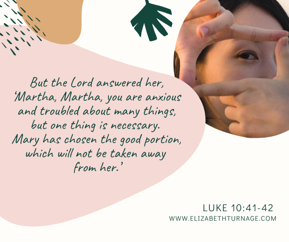 But the Lord answered her, ‘Martha, Martha, you are anxious and troubled about many things, but one thing is necessary. Mary has chosen the good portion, which will not be taken away from her.’ Luke 10:41-42