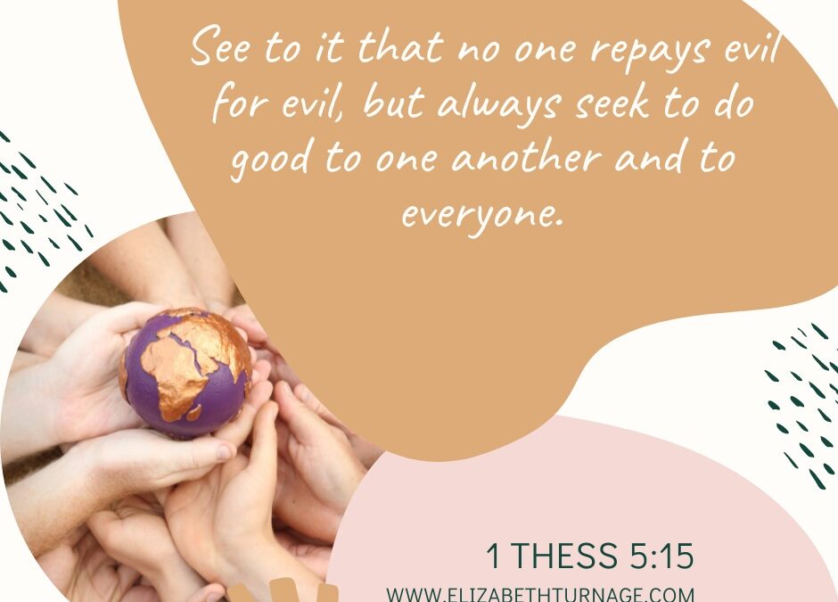 See to it that no one repays evil for evil, but always seek to do good to one another and to everyone. 1 Thess 5:15