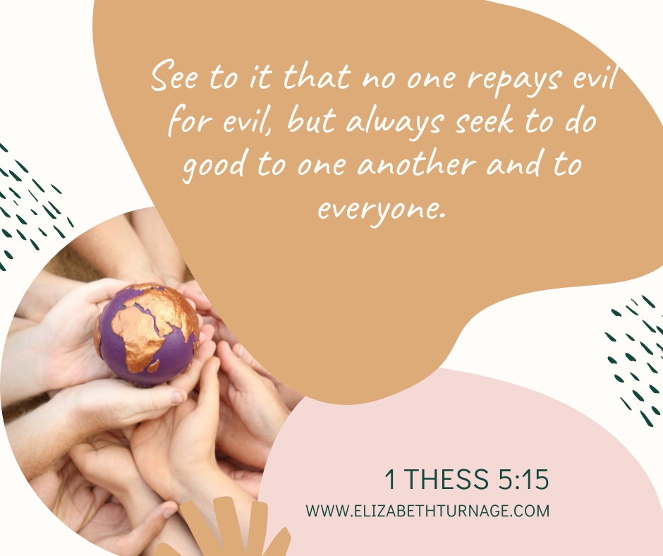 See to it that no one repays evil for evil, but always seek to do good to one another and to everyone. 1 Thess 5:15