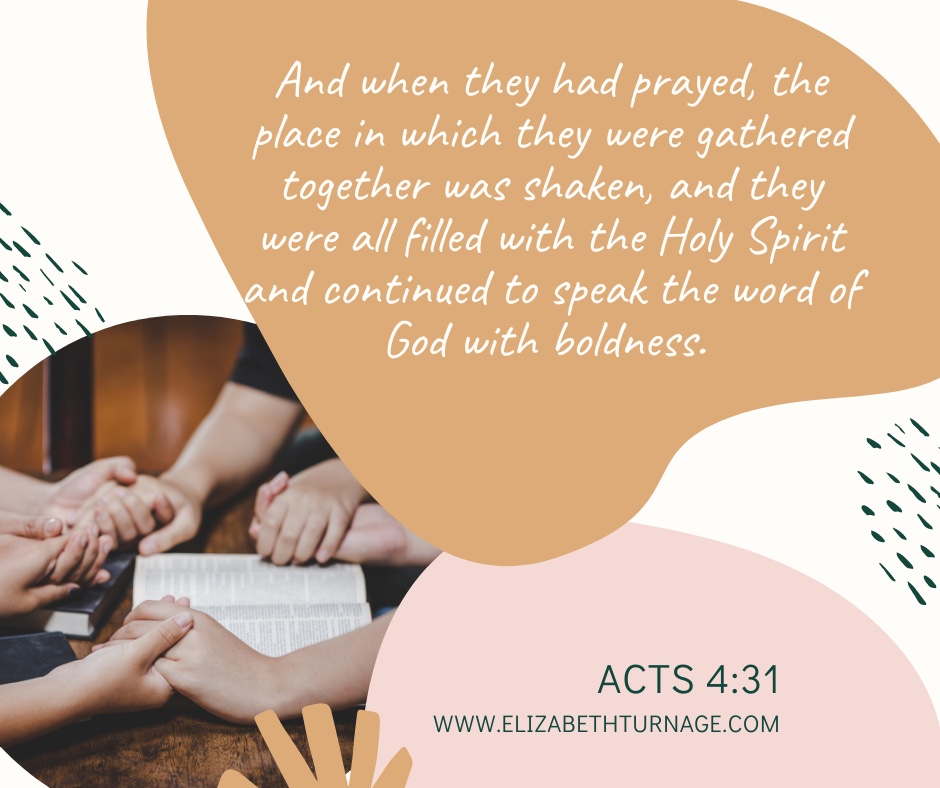 And when they had prayed, the place in which they were gathered together was shaken, and they were all filled with the Holy Spirit and continued to speak the word of God with boldness. Acts 4:31