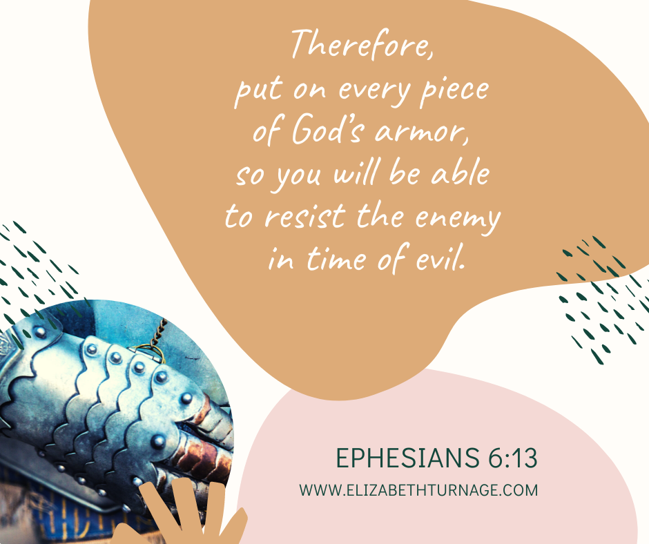 Therefore, put on every piece of God’s armor, so you will be able to resist the enemy in time of evil. Ephesians 6:13