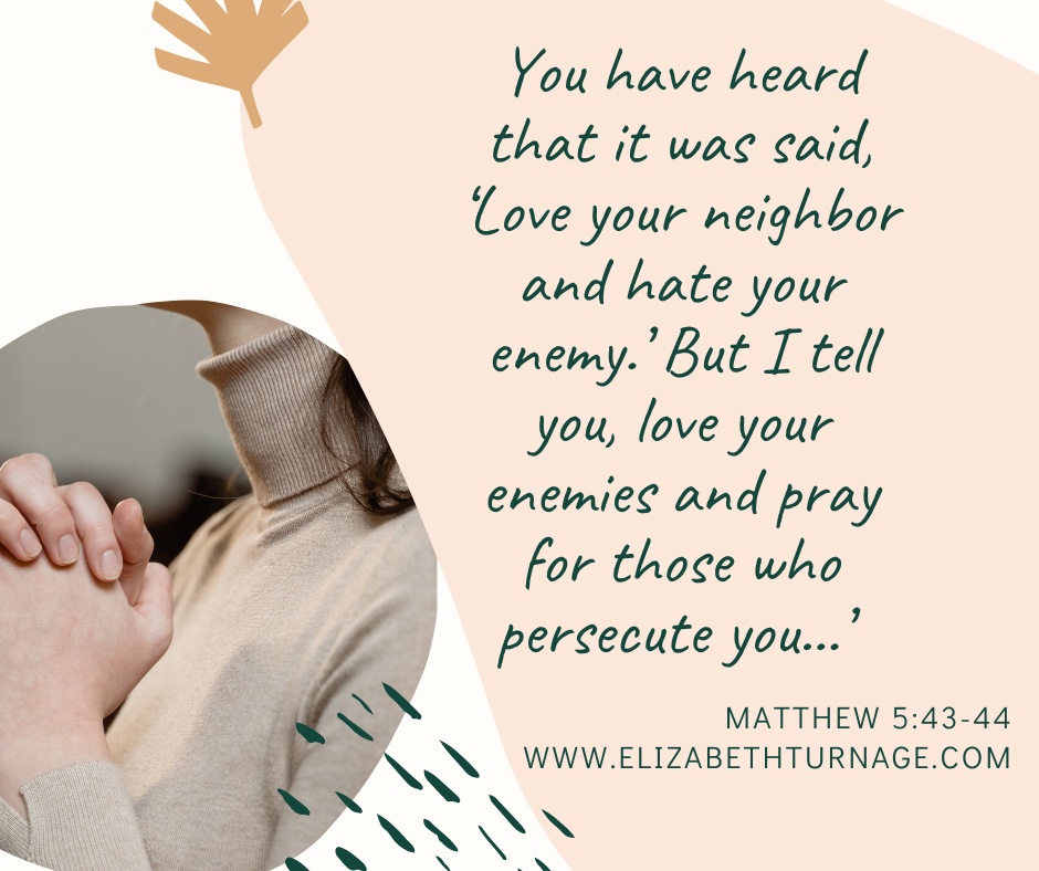 You have heard that it was said, ‘Love your neighbor and hate your enemy.’ But I tell you, love your enemies and pray for those who persecute you…’ Matthew 5:43-44